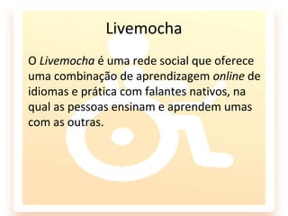 Livemocha
O Livemocha é uma rede social que oferece
uma combinação de aprendizagem online de
idiomas e prática com falantes nativos, na
qual as pessoas ensinam e aprendem umas
com as outras.
 