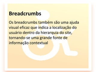 Breadcrumbs
Os breadcrumbs também são uma ajuda
visual eficaz que indica a localização do
usuário dentro da hierarquia do site,
tornando-se uma grande fonte de
informação contextual
 