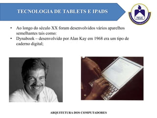 TECNOLOGIA DE TABLETS E IPADS
ARQUITETURA DOS COMPUTADORES
• Ao longo do século XX foram desenvolvidos vários aparelhos
semelhantes tais como:
• Dynabook – desenvolvido por Alan Kay em 1968 era um tipo de
caderno digital;
 