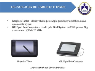 TECNOLOGIA DE TABLETS E IPADS
ARQUITETURA DOS COMPUTADORES
• Graphics Tablet – desenvolvido pela Apple para fazer desenhos, usava
uma caneta stylus;
• GRiDpad Pen Computer – criado pela Grid System em1989 pesava 2kg
e usava um UCP de 20 MHz
Graphics Tablet GRiDpad Pen Computer
 