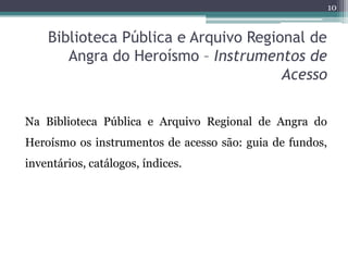 10


    Biblioteca Pública e Arquivo Regional de
       Angra do Heroísmo – Instrumentos de
                                      Acesso

Na Biblioteca Pública e Arquivo Regional de Angra do
Heroísmo os instrumentos de acesso são: guia de fundos,
inventários, catálogos, índices.
 