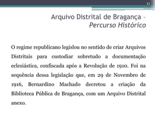 11


                 Arquivo Distrital de Bragança –
                             Percurso Histórico


O regime republicano legislou no sentido de criar Arquivos
Distritais para custodiar sobretudo a documentação
eclesiástica, confiscada após a Revolução de 1910. Foi na
sequência dessa legislação que, em 29 de Novembro de
1916,    Bernardino Machado     decretou a    criação   da
Biblioteca Pública de Bragança, com um Arquivo Distrital
anexo.
 