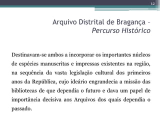 12



                Arquivo Distrital de Bragança –
                            Percurso Histórico


Destinavam-se ambos a incorporar os importantes núcleos
de espécies manuscritas e impressas existentes na região,
na sequência da vasta legislação cultural dos primeiros
anos da República, cujo ideário engrandecia a missão das
bibliotecas de que dependia o futuro e dava um papel de
importância decisiva aos Arquivos dos quais dependia o
passado.
 