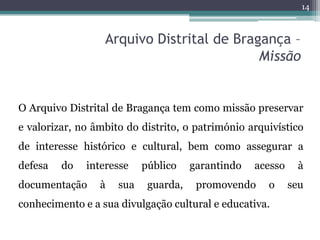 14



                  Arquivo Distrital de Bragança –
                                           Missão


O Arquivo Distrital de Bragança tem como missão preservar
e valorizar, no âmbito do distrito, o património arquivístico
de interesse histórico e cultural, bem como assegurar a
defesa   do   interesse    público    garantindo   acesso    à
documentação     à   sua    guarda,    promovendo    o      seu
conhecimento e a sua divulgação cultural e educativa.
 