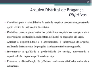 15


                        Arquivo Distrital de Bragança –
                                              Objetivos
• Contribuir para a consolidação da rede de arquivos cooperantes, prestando
  apoio técnico às instituições do distrito.

• Contribuir para a preservação do património arquivístico, assegurando a
  incorporação dos fundos documentais, definidos na legislação em vigor.

• Ampliar a disponibilidade e a acessibilidade à informação de arquivo,
  realizando instrumentos de pesquisa da documentação à sua guarda.

• Incrementar a qualidade e produtividade do serviço, aumentando a
  capacidade de resposta a pedidos de serviço.

• Promover a diversificação de públicos, realizando atividades culturais e
  educativas.
 