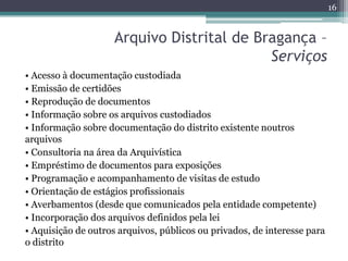 16


                     Arquivo Distrital de Bragança –
                                            Serviços
• Acesso à documentação custodiada
• Emissão de certidões
• Reprodução de documentos
• Informação sobre os arquivos custodiados
• Informação sobre documentação do distrito existente noutros
arquivos
• Consultoria na área da Arquivística
• Empréstimo de documentos para exposições
• Programação e acompanhamento de visitas de estudo
• Orientação de estágios profissionais
• Averbamentos (desde que comunicados pela entidade competente)
• Incorporação dos arquivos definidos pela lei
• Aquisição de outros arquivos, públicos ou privados, de interesse para
o distrito
 