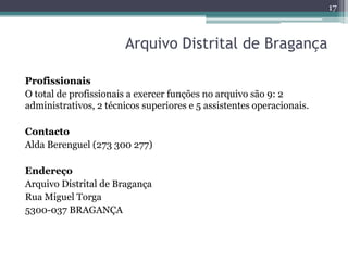 17



                        Arquivo Distrital de Bragança

Profissionais
O total de profissionais a exercer funções no arquivo são 9: 2
administrativos, 2 técnicos superiores e 5 assistentes operacionais.

Contacto
Alda Berenguel (273 300 277)

Endereço
Arquivo Distrital de Bragança
Rua Miguel Torga
5300-037 BRAGANÇA
 