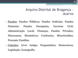 18



                 Arquivo Distrital de Bragança –
                                         Acervo

• Fundos: Fundos Públicos; Fundos Judiciais; Fundos
 Notariais;    Fundos       Paroquiais;    Governo     Civil;
 Administração    Local;    Finanças;     Fundos   Privados;
 Diocesanos;   Monásticos;      Confrarias;   Misericórdias;
 Pessoais; Famílias.
• Coleções: Livro Antigo; Pergaminhos; Hemeroteca;
 Legislação; Iconografia.
 