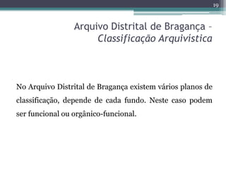 19



                 Arquivo Distrital de Bragança –
                      Classificação Arquivística



No Arquivo Distrital de Bragança existem vários planos de
classificação, depende de cada fundo. Neste caso podem
ser funcional ou orgânico-funcional.
 