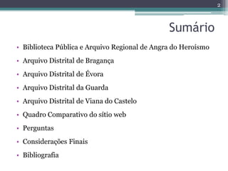 2



                                               Sumário
• Biblioteca Pública e Arquivo Regional de Angra do Heroísmo
• Arquivo Distrital de Bragança
• Arquivo Distrital de Évora
• Arquivo Distrital da Guarda
• Arquivo Distrital de Viana do Castelo
• Quadro Comparativo do sítio web
• Perguntas
• Considerações Finais
• Bibliografia
 
