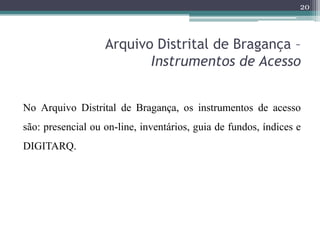 20



                   Arquivo Distrital de Bragança –
                          Instrumentos de Acesso


No Arquivo Distrital de Bragança, os instrumentos de acesso
são: presencial ou on-line, inventários, guia de fundos, índices e
DIGITARQ.
 
