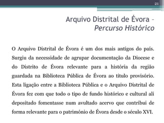 21



                        Arquivo Distrital de Évora –
                                Percurso Histórico

O Arquivo Distrital de Évora é um dos mais antigos do país.
Surgiu da necessidade de agrupar documentação da Diocese e
do Distrito de Évora relevante para a história da região
guardada na Biblioteca Pública de Évora ao título provisório.
Esta ligação entre a Biblioteca Pública e o Arquivo Distrital de
Évora fez com que todo o tipo de fundo histórico e cultural ali
depositado fomentasse num avultado acervo que contribui de
forma relevante para o património de Évora desde o século XVI.
 