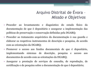 23



                               Arquivo Distrital de Évora –
                                       Missão e Objetivos
• Proceder   ao   levantamento       e    diagnóstico   do   estado    físico   da
  documentação de que é depositário e assegurar a implementação das
  políticas de preservação e conservação definidas pela DGARQ;
• Proceder ao tratamento arquivístico da documentação à sua guarda e
  elaborar os respetivos instrumentos de descrição e pesquisa, de acordo
  com as orientações da DGARQ;
• Promover o acesso aos fundos documentais de que é depositário,
  implementando     sistemas    de       descrição,   pesquisa   e    acesso    aos
  documentos de acordo com as orientações da DGARQ;
• Assegurar a prestação de serviços de consulta, de reprodução, de
  certificação e de pesquisa sobre a documentação de que é depositário;
 