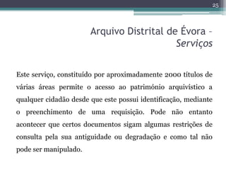 25



                       Arquivo Distrital de Évora –
                                           Serviços

Este serviço, constituído por aproximadamente 2000 títulos de
várias áreas permite o acesso ao património arquivístico a
qualquer cidadão desde que este possui identificação, mediante
o preenchimento de uma requisição. Pode não entanto
acontecer que certos documentos sigam algumas restrições de
consulta pela sua antiguidade ou degradação e como tal não
pode ser manipulado.
 