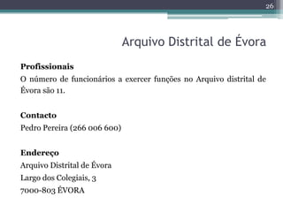 26




                              Arquivo Distrital de Évora
Profissionais
O número de funcionários a exercer funções no Arquivo distrital de
Évora são 11.


Contacto
Pedro Pereira (266 006 600)


Endereço
Arquivo Distrital de Évora
Largo dos Colegiais, 3
7000-803 ÉVORA
 