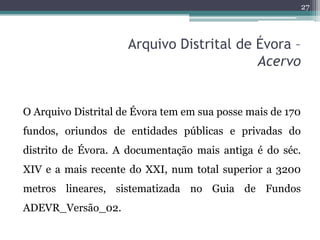 27



                     Arquivo Distrital de Évora –
                                          Acervo


O Arquivo Distrital de Évora tem em sua posse mais de 170
fundos, oriundos de entidades públicas e privadas do
distrito de Évora. A documentação mais antiga é do séc.
XIV e a mais recente do XXI, num total superior a 3200
metros lineares, sistematizada no Guia de Fundos
ADEVR_Versão_02.
 
