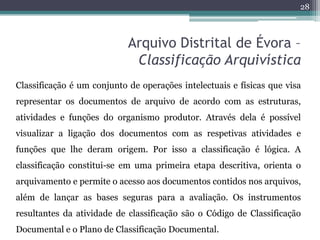 28



                            Arquivo Distrital de Évora –
                             Classificação Arquivística
Classificação é um conjunto de operações intelectuais e físicas que visa
representar os documentos de arquivo de acordo com as estruturas,
atividades e funções do organismo produtor. Através dela é possível
visualizar a ligação dos documentos com as respetivas atividades e
funções que lhe deram origem. Por isso a classificação é lógica. A
classificação constitui-se em uma primeira etapa descritiva, orienta o
arquivamento e permite o acesso aos documentos contidos nos arquivos,
além de lançar as bases seguras para a avaliação. Os instrumentos
resultantes da atividade de classificação são o Código de Classificação
Documental e o Plano de Classificação Documental.
 