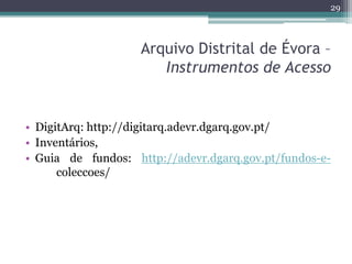 29



                    Arquivo Distrital de Évora –
                       Instrumentos de Acesso


• DigitArq: http://digitarq.adevr.dgarq.gov.pt/
• Inventários,
• Guia de fundos: http://adevr.dgarq.gov.pt/fundos-e-
      coleccoes/
 