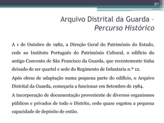 30



                        Arquivo Distrital da Guarda –
                                  Percurso Histórico

A 1 de Outubro de 1982, a Direção Geral do Património do Estado,
cede ao Instituto Português do Património Cultural, o edifício do
antigo Convento de São Francisco da Guarda, que recentemente tinha
deixado de ser quartel e sede do Regimento de Infantaria n.º 12.
Após obras de adaptação numa pequena parte do edifício, o Arquivo
Distrital da Guarda, começaria a funcionar em Setembro de 1984.
A incorporação de documentação proveniente de diversos organismos
públicos e privados de todo o Distrito, cedo quase esgotou a pequena
capacidade de depósito de então.
 