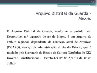 32



                     Arquivo Distrital da Guarda –
                                            Missão

O Arquivo Distrital da Guarda, conforme estipulado pelo
Decreto-Lei n.º 93/2007 de 29 de Março, é um arquivo de
âmbito regional, dependente da Direcção-Geral de Arquivos
(DGARQ), serviço da administração direta do Estado, que é
tutelado pela Secretaria de Estado da Cultura (Orgânica do XIX
Governo Constitucional - Decreto-Lei nº 86-A/2011 de 12 de
Julho).
 