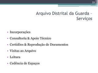 33



                       Arquivo Distrital da Guarda –
                                            Serviços


• Incorporações
• Consultoria & Apoio Técnico
• Certidões & Reprodução de Documentos
• Visitas ao Arquivo
• Leitura
• Cedência de Espaços
 