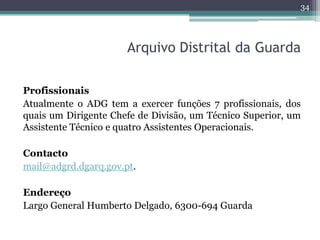 34




                      Arquivo Distrital da Guarda

Profissionais
Atualmente o ADG tem a exercer funções 7 profissionais, dos
quais um Dirigente Chefe de Divisão, um Técnico Superior, um
Assistente Técnico e quatro Assistentes Operacionais.

Contacto
mail@adgrd.dgarq.gov.pt.

Endereço
Largo General Humberto Delgado, 6300-694 Guarda
 