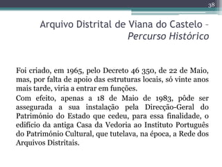 38


       Arquivo Distrital de Viana do Castelo –
                            Percurso Histórico


Foi criado, em 1965, pelo Decreto 46 350, de 22 de Maio,
mas, por falta de apoio das estruturas locais, só vinte anos
mais tarde, viria a entrar em funções.
Com efeito, apenas a 18 de Maio de 1983, pôde ser
assegurada a sua instalação pela Direcção-Geral do
Património do Estado que cedeu, para essa finalidade, o
edifício da antiga Casa da Vedoria ao Instituto Português
do Património Cultural, que tutelava, na época, a Rede dos
Arquivos Distritais.
 