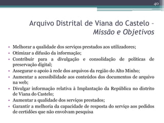 40




          Arquivo Distrital de Viana do Castelo –
                              Missão e Objetivos
• Melhorar a qualidade dos serviços prestados aos utilizadores;
• Otimizar a difusão da informação;
• Contribuir para a divulgação e consolidação de políticas de
  preservação digital;
• Assegurar o apoio à rede dos arquivos da região do Alto Minho;
• Aumentar a acessibilidade aos conteúdos dos documentos de arquivo
  na web;
• Divulgar informação relativa à Implantação da República no distrito
  de Viana do Castelo;
• Aumentar a qualidade dos serviços prestados;
• Garantir a melhoria da capacidade de resposta do serviço aos pedidos
  de certidões que não envolvam pesquisa
 