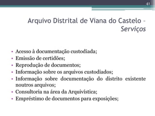 41



      Arquivo Distrital de Viana do Castelo –
                                     Serviços


• Acesso à documentação custodiada;
• Emissão de certidões;
• Reprodução de documentos;
• Informação sobre os arquivos custodiados;
• Informação sobre documentação do distrito existente
  noutros arquivos;
• Consultoria na área da Arquivística;
• Empréstimo de documentos para exposições;
 