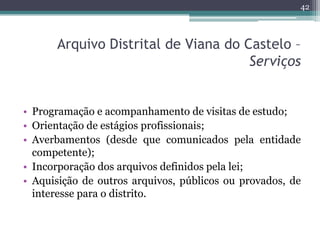 42



      Arquivo Distrital de Viana do Castelo –
                                     Serviços


• Programação e acompanhamento de visitas de estudo;
• Orientação de estágios profissionais;
• Averbamentos (desde que comunicados pela entidade
  competente);
• Incorporação dos arquivos definidos pela lei;
• Aquisição de outros arquivos, públicos ou provados, de
  interesse para o distrito.
 