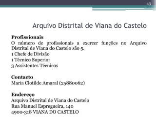 43




          Arquivo Distrital de Viana do Castelo
Profissionais
O número de profissionais a exercer funções no Arquivo
Distrital de Viana do Castelo são 5.
1 Chefe de Divisão
1 Técnico Superior
3 Assistentes Técnicos

Contacto
Maria Clotilde Amaral (25880062)

Endereço
Arquivo Distrital de Viana do Castelo
Rua Manuel Espregueira, 140
4900-318 VIANA DO CASTELO
 