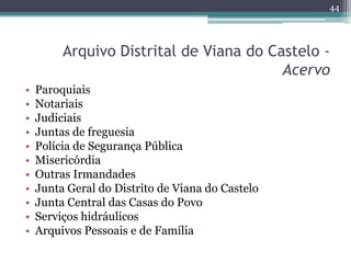 44




         Arquivo Distrital de Viana do Castelo -
                                         Acervo
•   Paroquiais
•   Notariais
•   Judiciais
•   Juntas de freguesia
•   Polícia de Segurança Pública
•   Misericórdia
•   Outras Irmandades
•   Junta Geral do Distrito de Viana do Castelo
•   Junta Central das Casas do Povo
•   Serviços hidráulicos
•   Arquivos Pessoais e de Família
 