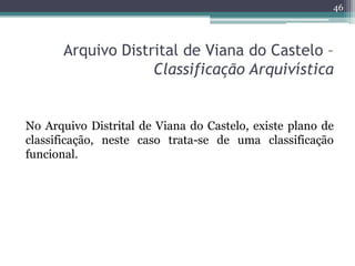 46




       Arquivo Distrital de Viana do Castelo –
                    Classificação Arquivística


No Arquivo Distrital de Viana do Castelo, existe plano de
classificação, neste caso trata-se de uma classificação
funcional.
 
