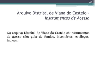 47



      Arquivo Distrital de Viana do Castelo –
                     Instrumentos de Acesso


No arquivo Distrital de Viana do Castelo os instrumentos
de acesso são: guia de fundos, inventários, catálogos,
índices.
 