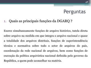48



                                                Perguntas
1. Quais as principais funções da DGARQ ?

Exerce simultaneamente funções de arquivo histórico, tutela direta
sobre arquivo na medida em que integra o arquivo nacional e quase
a totalidade dos arquivos distritais, funções de superintendência
técnica e normativa sobre todo o setor de arquivos do pais,
coordenação da rede nacional de arquivos, bem como funções de
execução da política arquivística nacional definida pelo governo da
República, a quem pode aconselhar na matéria.
 