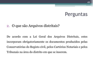 49




                                               Perguntas

2. O que são Arquivos distritais?

De acordo com a Lei Geral dos Arquivos Distritais, estes
incorporam obrigatoriamente os documentos produzidos pelas
Conservatórias do Registo civil, pelos Cartórios Notariais e pelos
Tribunais na área do distrito em que se inserem.
 