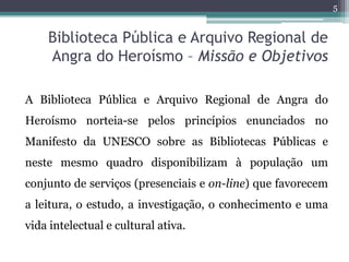 5


    Biblioteca Pública e Arquivo Regional de
    Angra do Heroísmo – Missão e Objetivos

A Biblioteca Pública e Arquivo Regional de Angra do
Heroísmo norteia-se pelos princípios enunciados no
Manifesto da UNESCO sobre as Bibliotecas Públicas e
neste mesmo quadro disponibilizam à população um
conjunto de serviços (presenciais e on-line) que favorecem
a leitura, o estudo, a investigação, o conhecimento e uma
vida intelectual e cultural ativa.
 