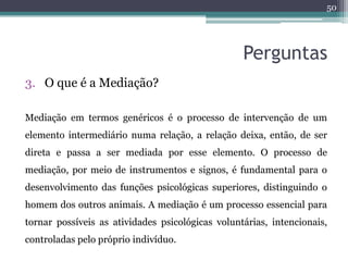 50




                                                  Perguntas
3. O que é a Mediação?

Mediação em termos genéricos é o processo de intervenção de um
elemento intermediário numa relação, a relação deixa, então, de ser
direta e passa a ser mediada por esse elemento. O processo de
mediação, por meio de instrumentos e signos, é fundamental para o
desenvolvimento das funções psicológicas superiores, distinguindo o
homem dos outros animais. A mediação é um processo essencial para
tornar possíveis as atividades psicológicas voluntárias, intencionais,
controladas pelo próprio indivíduo.
 