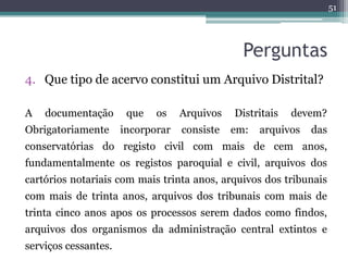 51




                                                Perguntas
4. Que tipo de acervo constitui um Arquivo Distrital?

A   documentação       que   os    Arquivos   Distritais   devem?
Obrigatoriamente      incorporar   consiste   em:   arquivos   das
conservatórias do registo civil com mais de cem anos,
fundamentalmente os registos paroquial e civil, arquivos dos
cartórios notariais com mais trinta anos, arquivos dos tribunais
com mais de trinta anos, arquivos dos tribunais com mais de
trinta cinco anos apos os processos serem dados como findos,
arquivos dos organismos da administração central extintos e
serviços cessantes.
 