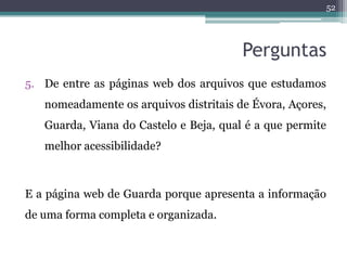 52




                                        Perguntas
5. De entre as páginas web dos arquivos que estudamos
   nomeadamente os arquivos distritais de Évora, Açores,
   Guarda, Viana do Castelo e Beja, qual é a que permite
   melhor acessibilidade?



E a página web de Guarda porque apresenta a informação
de uma forma completa e organizada.
 