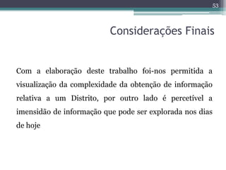 53



                          Considerações Finais


Com a elaboração deste trabalho foi-nos permitida a
visualização da complexidade da obtenção de informação
relativa a um Distrito, por outro lado é percetível a
imensidão de informação que pode ser explorada nos dias
de hoje
 
