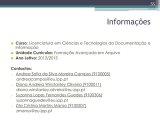 55



                                              Informações

   Curso: Licenciatura em Ciências e Tecnologias da Documentação e
    Informação
   Unidade Curricular: Formação Avançada em Arquivo
   Ano Letivo: 2012/2013

Contactos:
o Andrea Sofia da Silva Moreira Campos (9100005)
  andreacampos@eu.ipp.pt
o Diana Andreia Winstanley Oliveira (9100011)
  diana.winstanley.oliveira@eu.ipp.pt
o Suzanna Lopes Fernandes Guedes (9100306)
  suzannaguedes@eu.ipp.pt
o Zita Cristina Martins Manso (9100307)
  zmanso@eu.ipp.pt
 