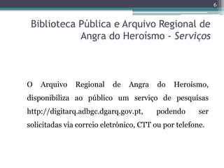 6


 Biblioteca Pública e Arquivo Regional de
            Angra do Heroísmo - Serviços



O   Arquivo    Regional    de   Angra    do   Heroísmo,
disponibiliza ao público um serviço de pesquisas
http://digitarq.adbgc.dgarq.gov.pt,     podendo       ser
solicitadas via correio eletrónico, CTT ou por telefone.
 