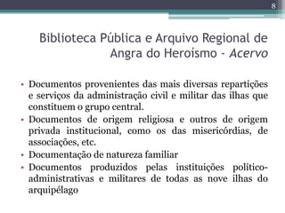 8



    Biblioteca Pública e Arquivo Regional de
                Angra do Heroísmo - Acervo

• Documentos provenientes das mais diversas repartições
  e serviços da administração civil e militar das ilhas que
  constituem o grupo central.
• Documentos de origem religiosa e outros de origem
  privada institucional, como os das misericórdias, de
  associações, etc.
• Documentação de natureza familiar
• Documentos produzidos pelas instituições político-
  administrativas e militares de todas as nove ilhas do
  arquipélago
 