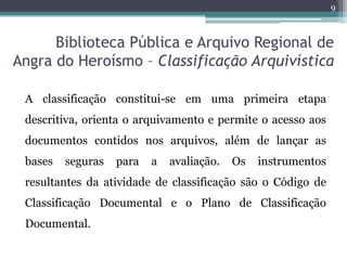 9



      Biblioteca Pública e Arquivo Regional de
Angra do Heroísmo – Classificação Arquivística

 A classificação constitui-se em uma primeira etapa
 descritiva, orienta o arquivamento e permite o acesso aos
 documentos contidos nos arquivos, além de lançar as
 bases   seguras   para   a   avaliação.   Os   instrumentos
 resultantes da atividade de classificação são o Código de
 Classificação Documental e o Plano de Classificação
 Documental.
 