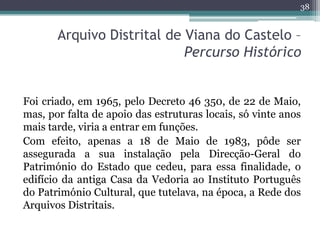 38


       Arquivo Distrital de Viana do Castelo –
                            Percurso Histórico


Foi criado, em 1965, ...