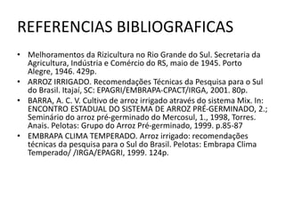 REFERENCIAS BIBLIOGRAFICAS
• Melhoramentos da Rizicultura no Rio Grande do Sul. Secretaria da
Agricultura, Indústria e Comércio do RS, maio de 1945. Porto
Alegre, 1946. 429p.
• ARROZ IRRIGADO. Recomendações Técnicas da Pesquisa para o Sul
do Brasil. Itajaí, SC: EPAGRI/EMBRAPA-CPACT/IRGA, 2001. 80p.
• BARRA, A. C. V. Cultivo de arroz irrigado através do sistema Mix. In:
ENCONTRO ESTADUAL DO SISTEMA DE ARROZ PRÉ-GERMINADO, 2.;
Seminário do arroz pré-germinado do Mercosul, 1., 1998, Torres.
Anais. Pelotas: Grupo do Arroz Pré-germinado, 1999. p.85-87
• EMBRAPA CLIMA TEMPERADO. Arroz irrigado: recomendações
técnicas da pesquisa para o Sul do Brasil. Pelotas: Embrapa Clima
Temperado/ /IRGA/EPAGRI, 1999. 124p.
 
