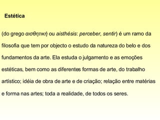 Estética    (do grego  αισθητική  ou  aisthésis :  perceber ,  sentir ) é um ramo da filosofia que tem por objecto o estudo da natureza do belo e dos fundamentos da arte. Ela estuda o julgamento e as emoções estéticas, bem como as diferentes formas de arte, do trabalho artístico; idéia de obra de arte e de criação; relação entre matérias e forma nas artes; toda a realidade, de todos os seres.   