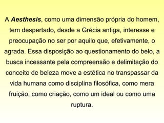 A  Aesthesis , como uma dimensão própria do homem, tem despertado, desde a Grécia antiga, interesse e preocupação no ser por aquilo que, efetivamente, o agrada. Essa disposição ao questionamento do belo, a busca incessante pela compreensão e delimitação do conceito de beleza move a estética no transpassar da vida humana como disciplina filosófica, como mera fruição, como criação, como um ideal ou como uma ruptura. 