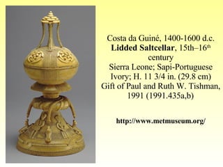 Costa da Guiné, 1400-1600 d.c. Lidded Saltcellar , 15th–16 th  century Sierra Leone; Sapi-Portuguese Ivory; H. 11 3/4 in. (29.8 cm) Gift of Paul and Ruth W. Tishman, 1991 (1991.435a,b)   http://www.metmuseum.org/ 